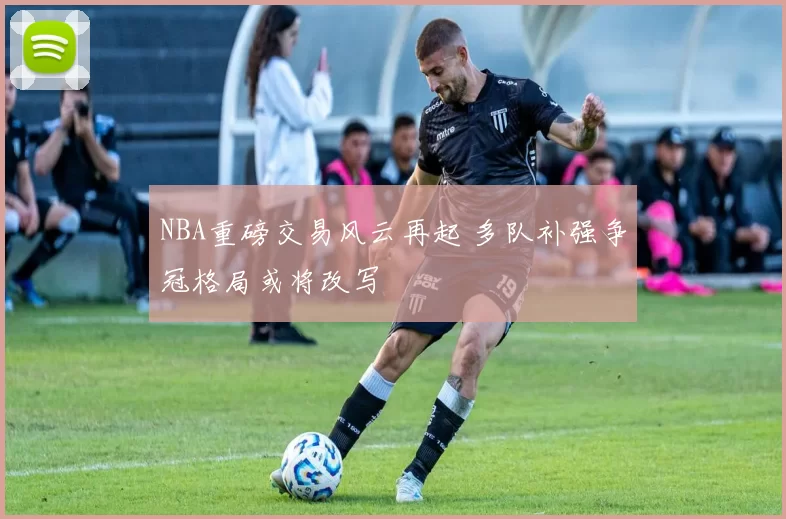 NBA重磅交易风云再起 多队补强争冠格局或将改写