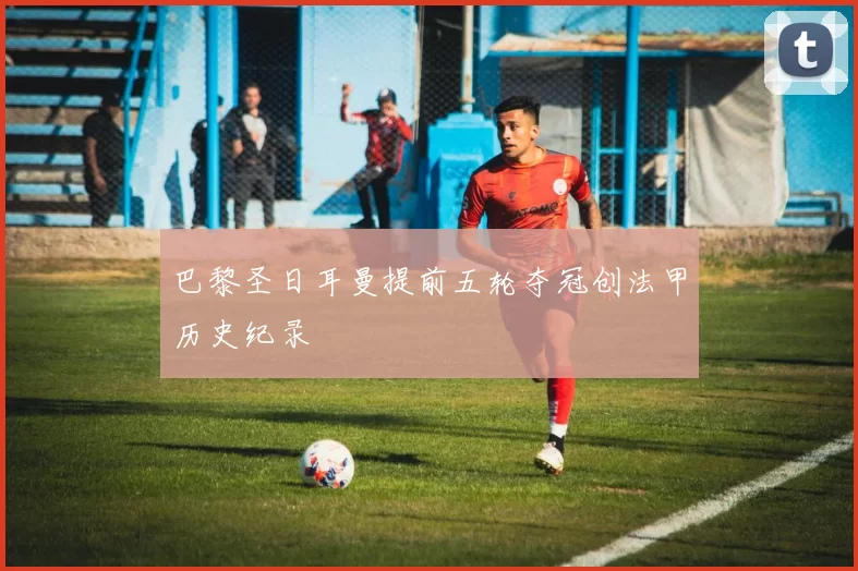 巴黎圣日耳曼提前五轮夺冠创法甲历史纪录