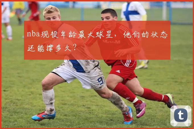 nba现役年龄最大球星,他们的状态还能撑多久?