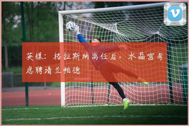 英媒：格拉斯纳离任后，水晶宫考虑聘请兰帕德